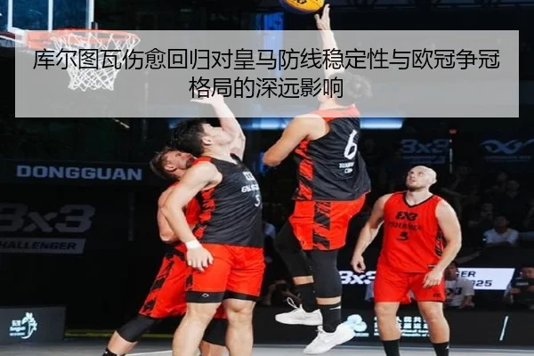 库尔图瓦伤愈回归对皇马防线稳定性与欧冠争冠格局的深远影响