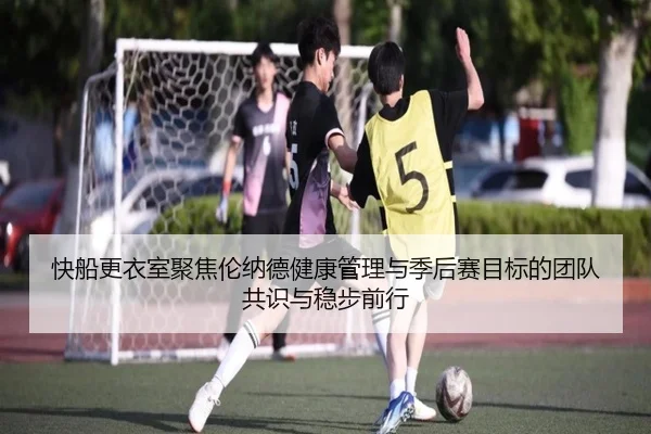 快船更衣室聚焦伦纳德健康管理与季后赛目标的团队共识与稳步前行