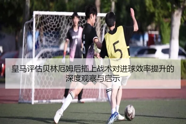 皇马评估贝林厄姆后插上战术对进球效率提升的深度观察与启示