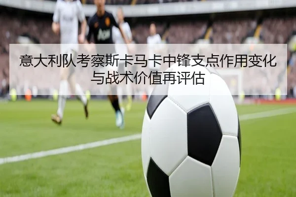 意大利队考察斯卡马卡中锋支点作用变化与战术价值再评估